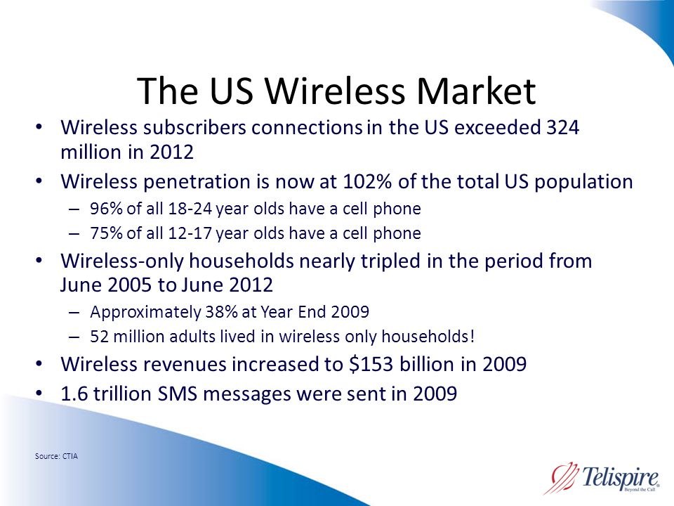 The US Wireless Market Wireless subscribers connections in the US exceeded 324 million in 2012 Wireless penetration is now at 102% of the total US population – 96% of all year olds have a cell phone – 75% of all year olds have a cell phone Wireless-only households nearly tripled in the period from June 2005 to June 2012 – Approximately 38% at Year End 2009 – 52 million adults lived in wireless only households.
