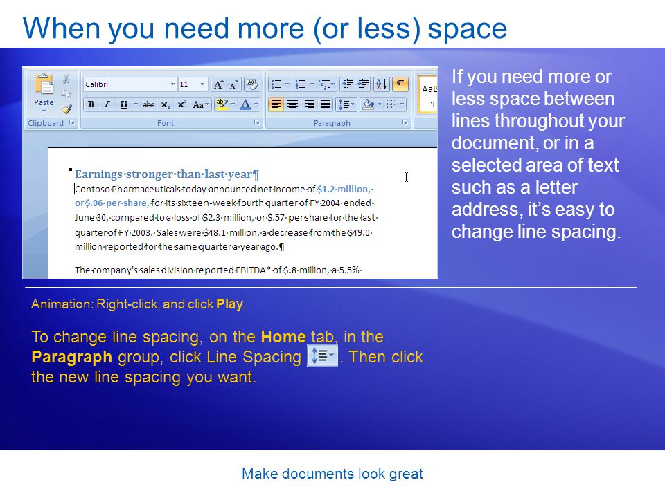 Make documents look great When you need more (or less) space If you need more or less space between lines throughout your document, or in a selected area of text such as a letter address, its easy to change line spacing.