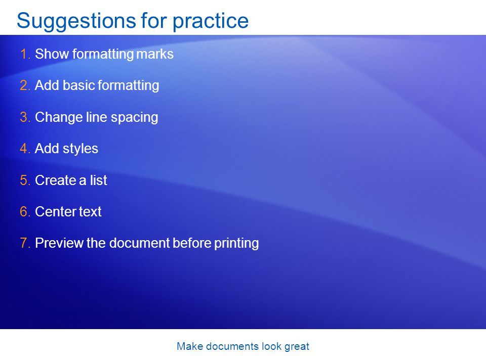 Make documents look great Suggestions for practice 1.Show formatting marks 2.Add basic formatting 3.Change line spacing 4.Add styles 5.Create a list 6.Center text 7.Preview the document before printing
