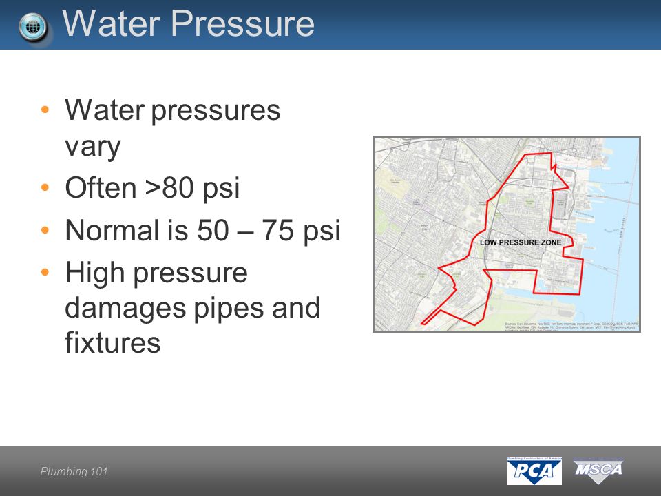 Plumbing 101 Water Pressure Water pressures vary Often >80 psi Normal is 50 – 75 psi High pressure damages pipes and fixtures