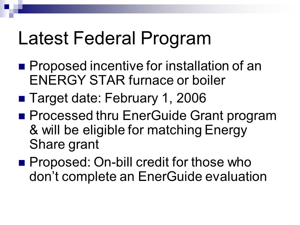 Latest Federal Program Proposed incentive for installation of an ENERGY STAR furnace or boiler Target date: February 1, 2006 Processed thru EnerGuide Grant program & will be eligible for matching Energy Share grant Proposed: On-bill credit for those who dont complete an EnerGuide evaluation