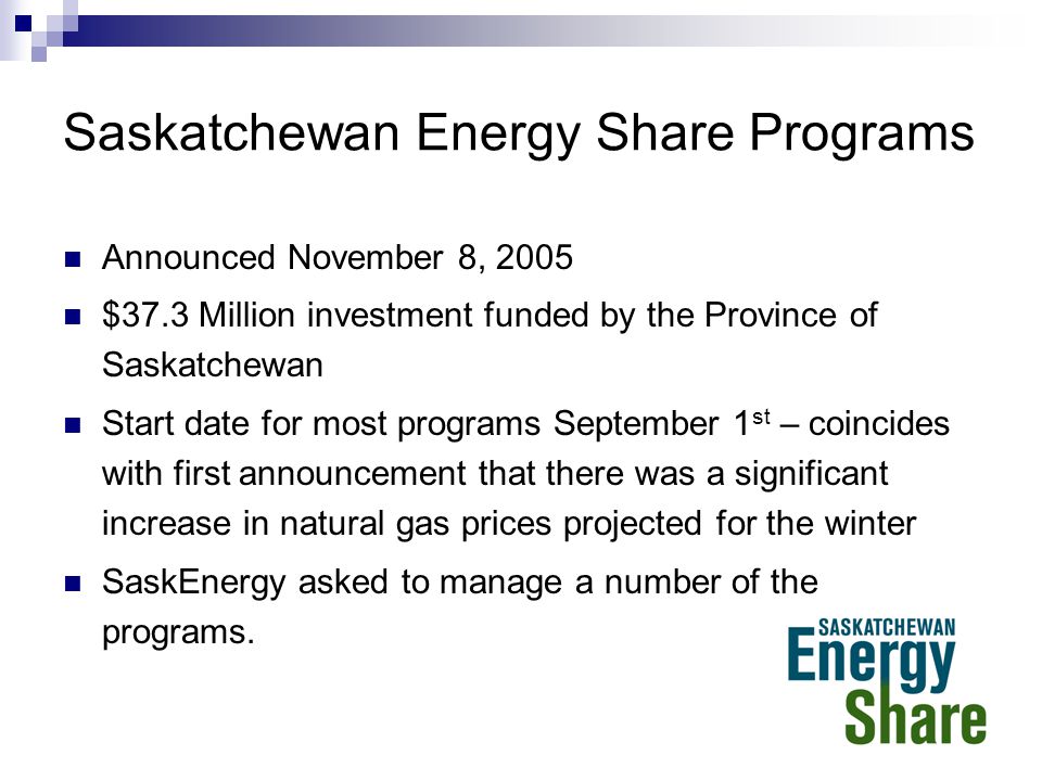 Saskatchewan Energy Share Programs Announced November 8, 2005 $37.3 Million investment funded by the Province of Saskatchewan Start date for most programs September 1 st – coincides with first announcement that there was a significant increase in natural gas prices projected for the winter SaskEnergy asked to manage a number of the programs.