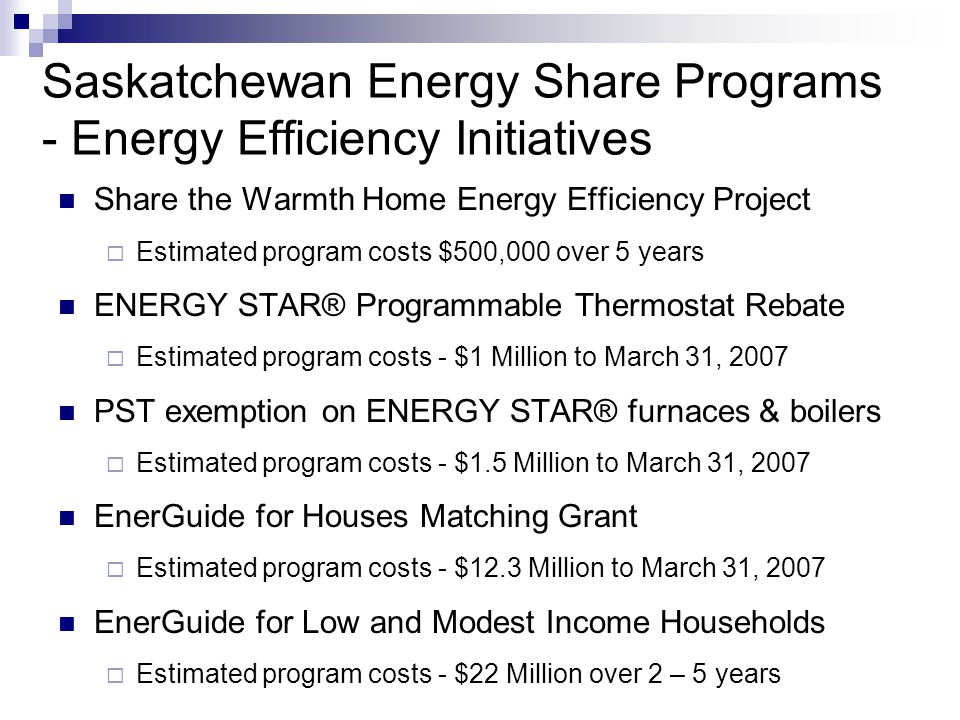 Saskatchewan Energy Share Programs - Energy Efficiency Initiatives Share the Warmth Home Energy Efficiency Project Estimated program costs $500,000 over 5 years ENERGY STAR® Programmable Thermostat Rebate Estimated program costs - $1 Million to March 31, 2007 PST exemption on ENERGY STAR® furnaces & boilers Estimated program costs - $1.5 Million to March 31, 2007 EnerGuide for Houses Matching Grant Estimated program costs - $12.3 Million to March 31, 2007 EnerGuide for Low and Modest Income Households Estimated program costs - $22 Million over 2 – 5 years