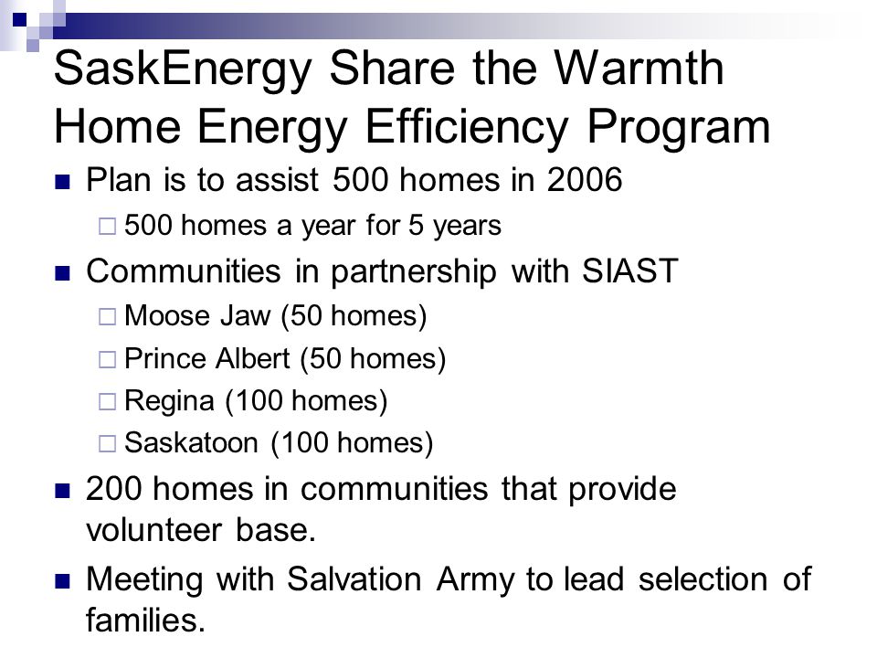 SaskEnergy Share the Warmth Home Energy Efficiency Program Plan is to assist 500 homes in homes a year for 5 years Communities in partnership with SIAST Moose Jaw (50 homes) Prince Albert (50 homes) Regina (100 homes) Saskatoon (100 homes) 200 homes in communities that provide volunteer base.