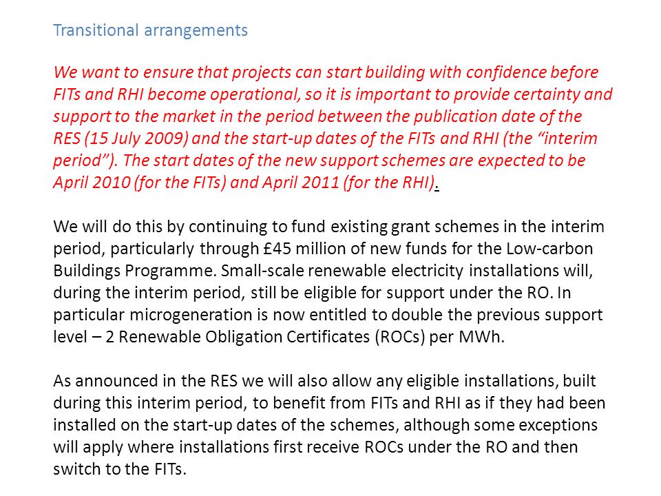 Transitional arrangements We want to ensure that projects can start building with confidence before FITs and RHI become operational, so it is important to provide certainty and support to the market in the period between the publication date of the RES (15 July 2009) and the start-up dates of the FITs and RHI (the interim period).