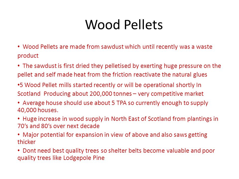 Wood Pellets Wood Pellets are made from sawdust which until recently was a waste product The sawdust is first dried they pelletised by exerting huge pressure on the pellet and self made heat from the friction reactivate the natural glues 5 Wood Pellet mills started recently or will be operational shortly In Scotland Producing about 200,000 tonnes – very competitive market Average house should use about 5 TPA so currently enough to supply 40,000 houses.