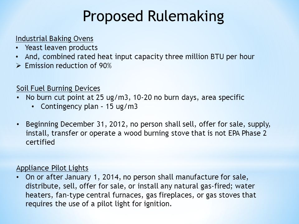 Industrial Baking Ovens Yeast leaven products And, combined rated heat input capacity three million BTU per hour Emission reduction of 90% Proposed Rulemaking Soil Fuel Burning Devices No burn cut point at 25 ug/m3, no burn days, area specific Contingency plan – 15 ug/m3 Beginning December 31, 2012, no person shall sell, offer for sale, supply, install, transfer or operate a wood burning stove that is not EPA Phase 2 certified Appliance Pilot Lights On or after January 1, 2014, no person shall manufacture for sale, distribute, sell, offer for sale, or install any natural gas-fired; water heaters, fan-type central furnaces, gas fireplaces, or gas stoves that requires the use of a pilot light for ignition.