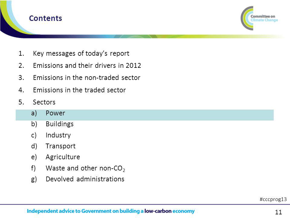 11 1.Key messages of todays report 2.Emissions and their drivers in Emissions in the non-traded sector 4.Emissions in the traded sector 5.Sectors a)Power b)Buildings c)Industry d)Transport e)Agriculture f)Waste and other non-CO 2 g)Devolved administrations Contents #cccprog13
