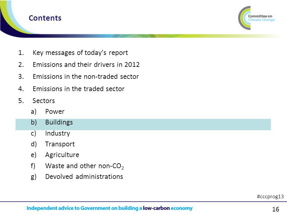 16 1.Key messages of todays report 2.Emissions and their drivers in Emissions in the non-traded sector 4.Emissions in the traded sector 5.Sectors a)Power b)Buildings c)Industry d)Transport e)Agriculture f)Waste and other non-CO 2 g)Devolved administrations Contents #cccprog13