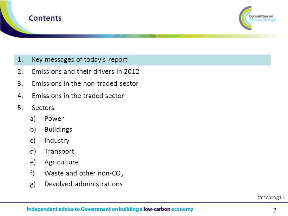 2 1.Key messages of todays report 2.Emissions and their drivers in Emissions in the non-traded sector 4.Emissions in the traded sector 5.Sectors a)Power b)Buildings c)Industry d)Transport e)Agriculture f)Waste and other non-CO 2 g)Devolved administrations Contents #cccprog13