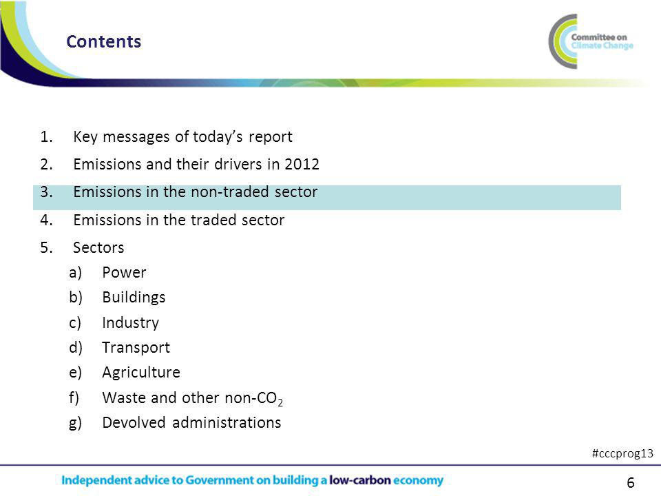 6 1.Key messages of todays report 2.Emissions and their drivers in Emissions in the non-traded sector 4.Emissions in the traded sector 5.Sectors a)Power b)Buildings c)Industry d)Transport e)Agriculture f)Waste and other non-CO 2 g)Devolved administrations Contents #cccprog13
