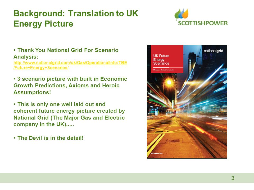 Background: Translation to UK Energy Picture 3 Thank You National Grid For Scenario Analysis:   /Future+Energy+Scenarios/   /Future+Energy+Scenarios/ 3 scenario picture with built in Economic Growth Predictions, Axioms and Heroic Assumptions.