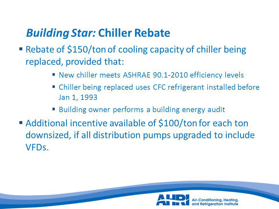 Building Star: Chiller Rebate Rebate of $150/ton of cooling capacity of chiller being replaced, provided that: New chiller meets ASHRAE efficiency levels Chiller being replaced uses CFC refrigerant installed before Jan 1, 1993 Building owner performs a building energy audit Additional incentive available of $100/ton for each ton downsized, if all distribution pumps upgraded to include VFDs.