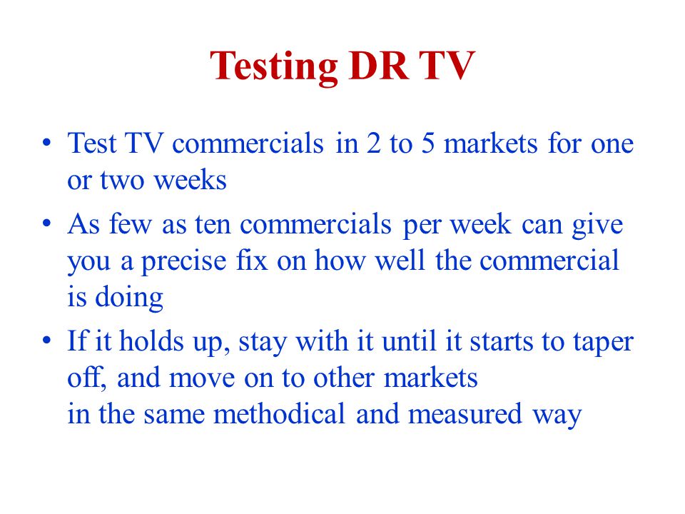Testing DR TV Test TV commercials in 2 to 5 markets for one or two weeks As few as ten commercials per week can give you a precise fix on how well the commercial is doing If it holds up, stay with it until it starts to taper off, and move on to other markets in the same methodical and measured way