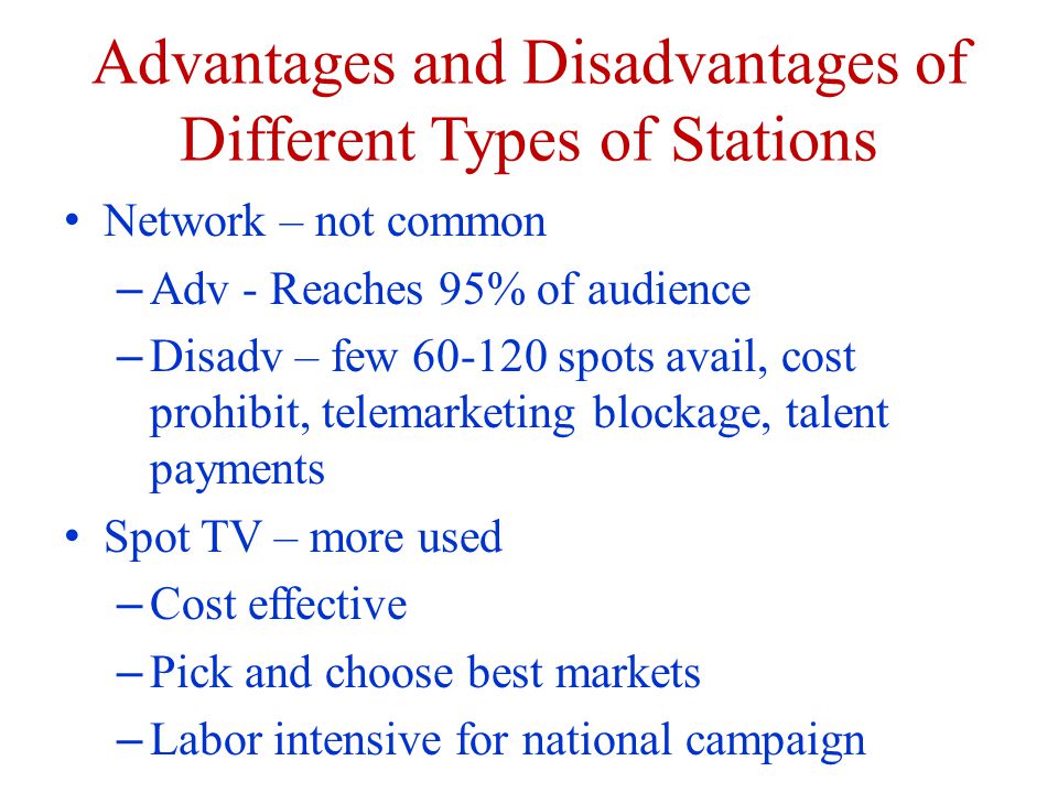 Advantages and Disadvantages of Different Types of Stations Network – not common – Adv - Reaches 95% of audience – Disadv – few spots avail, cost prohibit, telemarketing blockage, talent payments Spot TV – more used – Cost effective – Pick and choose best markets – Labor intensive for national campaign