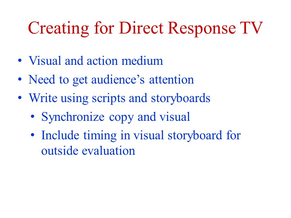 Creating for Direct Response TV Visual and action medium Need to get audiences attention Write using scripts and storyboards Synchronize copy and visual Include timing in visual storyboard for outside evaluation