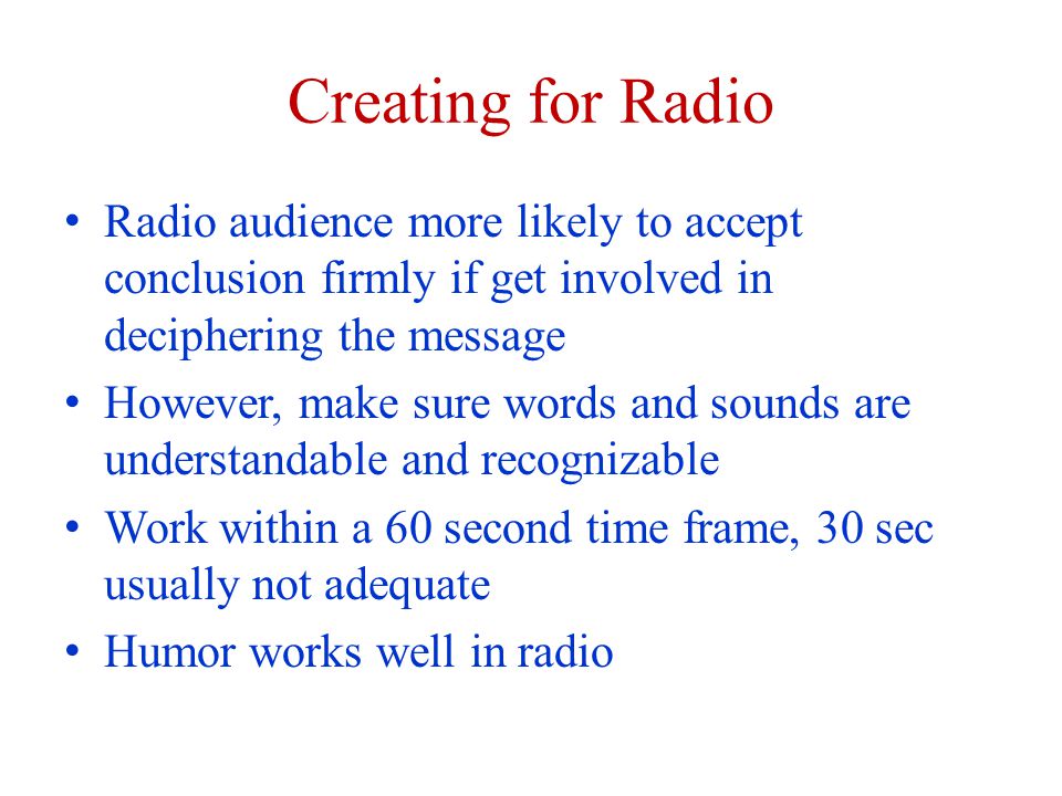 Creating for Radio Radio audience more likely to accept conclusion firmly if get involved in deciphering the message However, make sure words and sounds are understandable and recognizable Work within a 60 second time frame, 30 sec usually not adequate Humor works well in radio