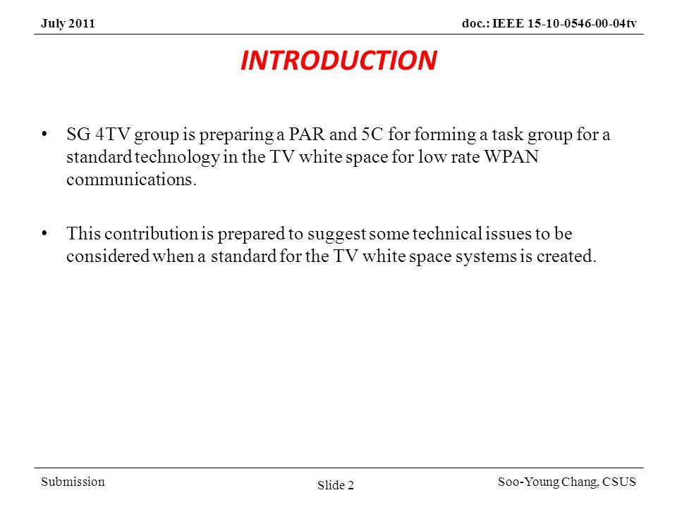 SubmissionSoo-Young Chang, CSUS July 2011doc.: IEEE tv INTRODUCTION SG 4TV group is preparing a PAR and 5C for forming a task group for a standard technology in the TV white space for low rate WPAN communications.