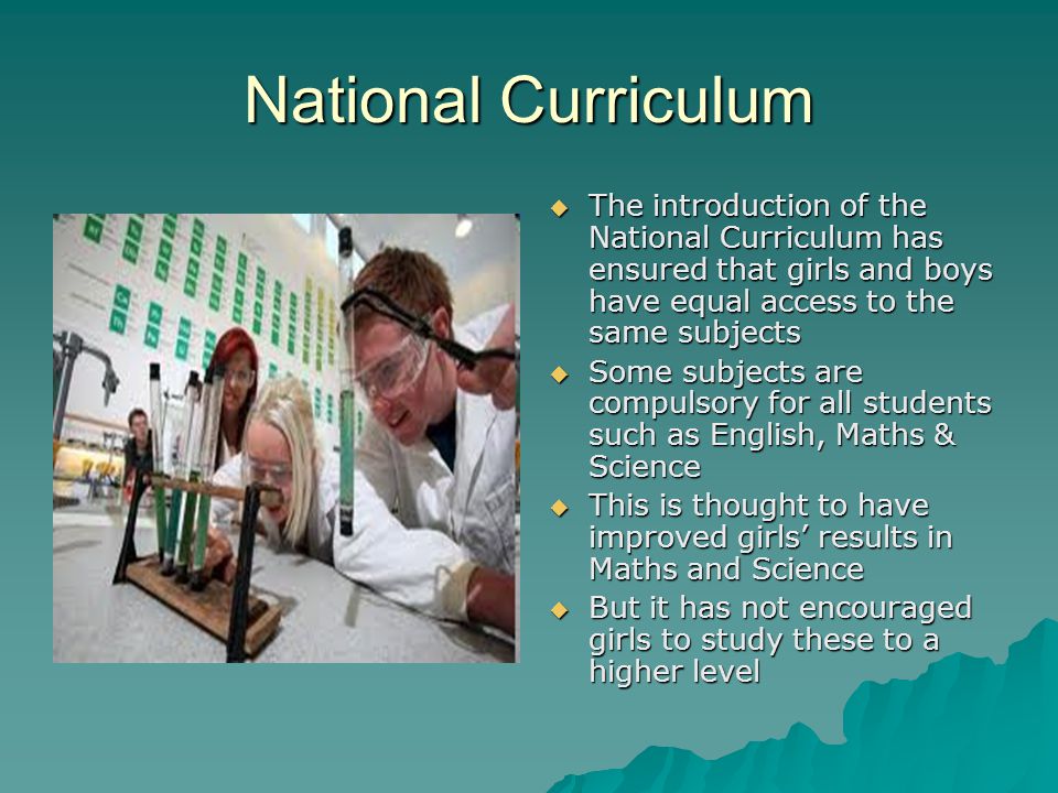 National Curriculum The introduction of the National Curriculum has ensured that girls and boys have equal access to the same subjects The introduction of the National Curriculum has ensured that girls and boys have equal access to the same subjects Some subjects are compulsory for all students such as English, Maths & Science Some subjects are compulsory for all students such as English, Maths & Science This is thought to have improved girls results in Maths and Science This is thought to have improved girls results in Maths and Science But it has not encouraged girls to study these to a higher level But it has not encouraged girls to study these to a higher level