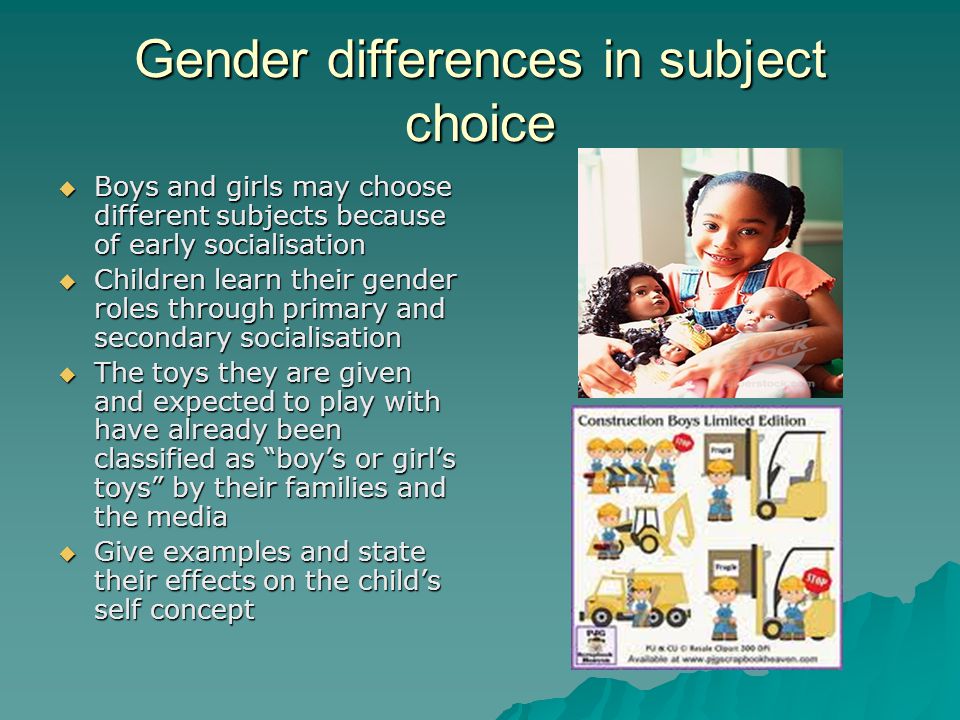 Gender differences in subject choice Boys and girls may choose different subjects because of early socialisation Boys and girls may choose different subjects because of early socialisation Children learn their gender roles through primary and secondary socialisation Children learn their gender roles through primary and secondary socialisation The toys they are given and expected to play with have already been classified as boys or girls toys by their families and the media The toys they are given and expected to play with have already been classified as boys or girls toys by their families and the media Give examples and state their effects on the childs self concept Give examples and state their effects on the childs self concept