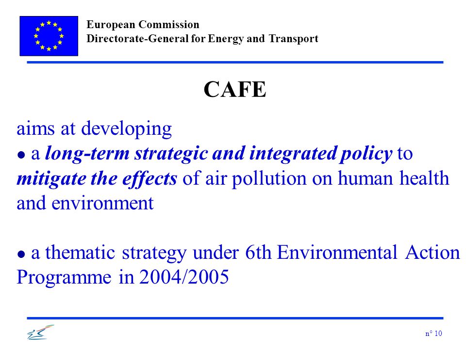 European Commission Directorate-General for Energy and Transport n° 10 CAFE aims at developing l a long-term strategic and integrated policy to mitigate the effects of air pollution on human health and environment l a thematic strategy under 6th Environmental Action Programme in 2004/2005