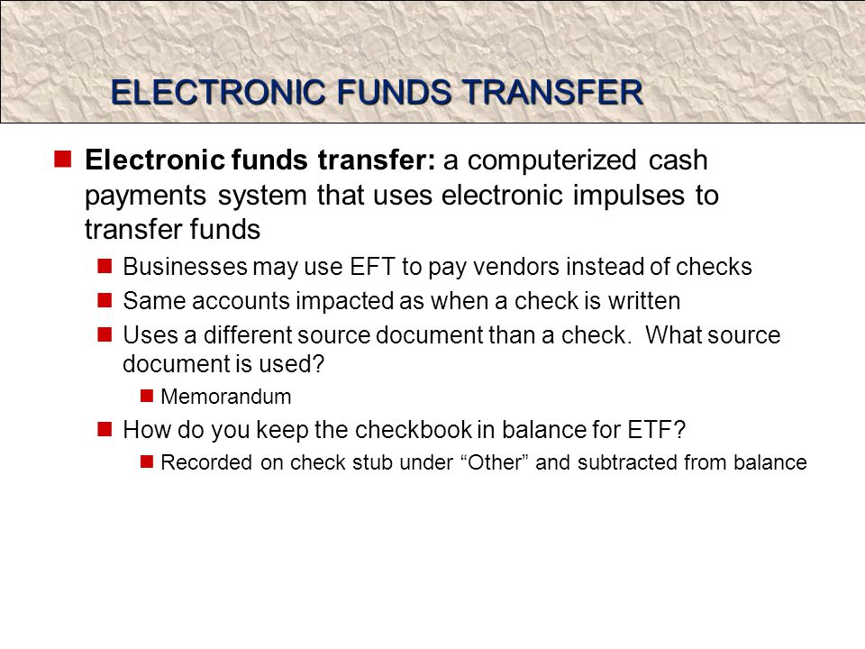 ELECTRONIC FUNDS TRANSFER Electronic funds transfer: a computerized cash payments system that uses electronic impulses to transfer funds Businesses may use EFT to pay vendors instead of checks Same accounts impacted as when a check is written Uses a different source document than a check.