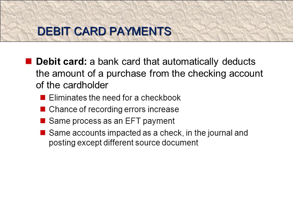 DEBIT CARD PAYMENTS Debit card: a bank card that automatically deducts the amount of a purchase from the checking account of the cardholder Eliminates the need for a checkbook Chance of recording errors increase Same process as an EFT payment Same accounts impacted as a check, in the journal and posting except different source document