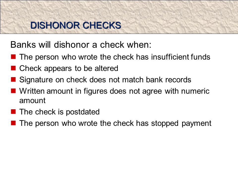 DISHONOR CHECKS Banks will dishonor a check when: The person who wrote the check has insufficient funds Check appears to be altered Signature on check does not match bank records Written amount in figures does not agree with numeric amount The check is postdated The person who wrote the check has stopped payment
