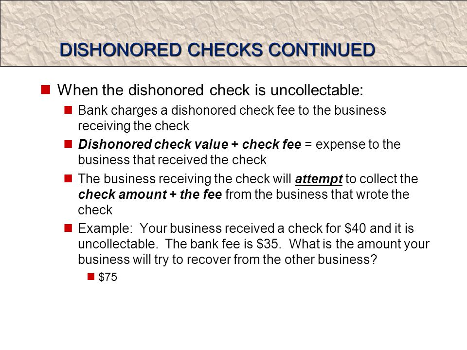 DISHONORED CHECKS CONTINUED When the dishonored check is uncollectable: Bank charges a dishonored check fee to the business receiving the check Dishonored check value + check fee = expense to the business that received the check The business receiving the check will attempt to collect the check amount + the fee from the business that wrote the check Example: Your business received a check for $40 and it is uncollectable.