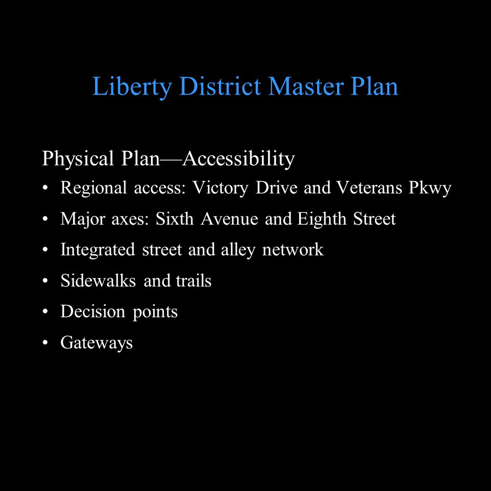 Liberty District Master Plan Physical PlanAccessibility Regional access: Victory Drive and Veterans Pkwy Major axes: Sixth Avenue and Eighth Street Integrated street and alley network Sidewalks and trails Decision points Gateways