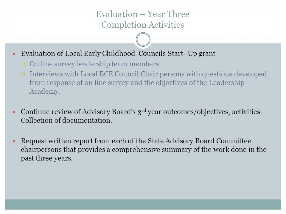 Evaluation – Year Three Completion Activities Evaluation of Local Early Childhood Councils Start- Up grant On line survey leadership team members Interviews with Local ECE Council Chair persons with questions developed from response of on line survey and the objectives of the Leadership Academy.