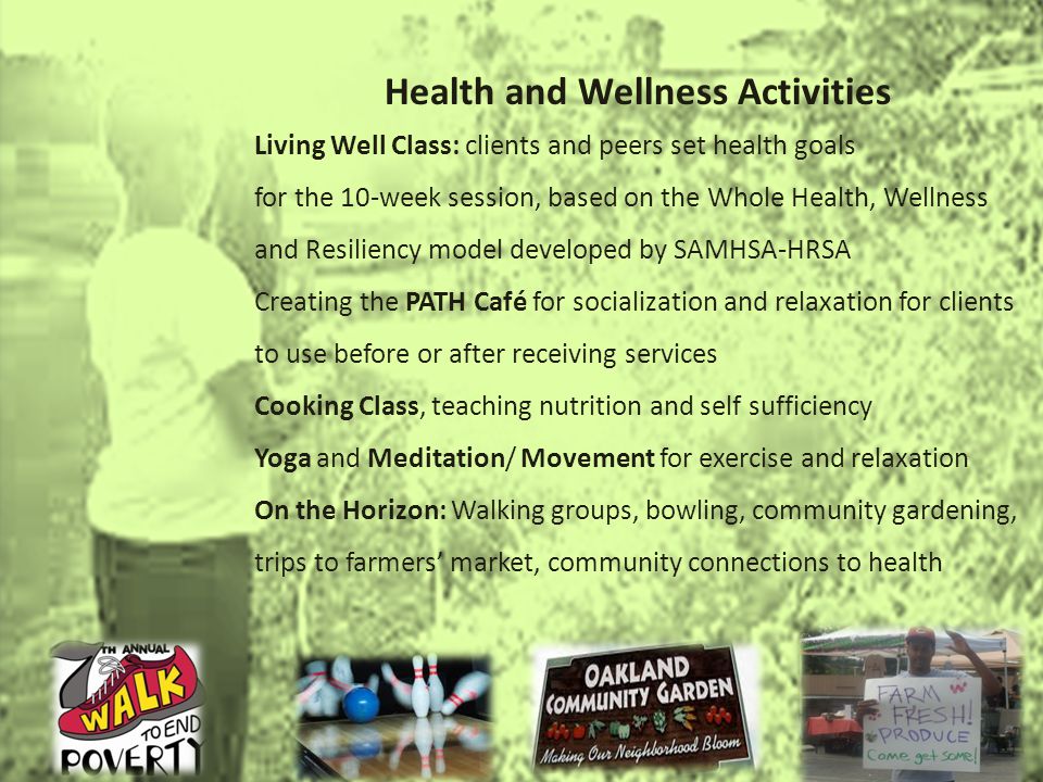 Health and Wellness Activities Living Well Class: clients and peers set health goals for the 10-week session, based on the Whole Health, Wellness and Resiliency model developed by SAMHSA-HRSA Creating the PATH Café for socialization and relaxation for clients to use before or after receiving services Cooking Class, teaching nutrition and self sufficiency Yoga and Meditation/ Movement for exercise and relaxation On the Horizon: Walking groups, bowling, community gardening, trips to farmers market, community connections to health