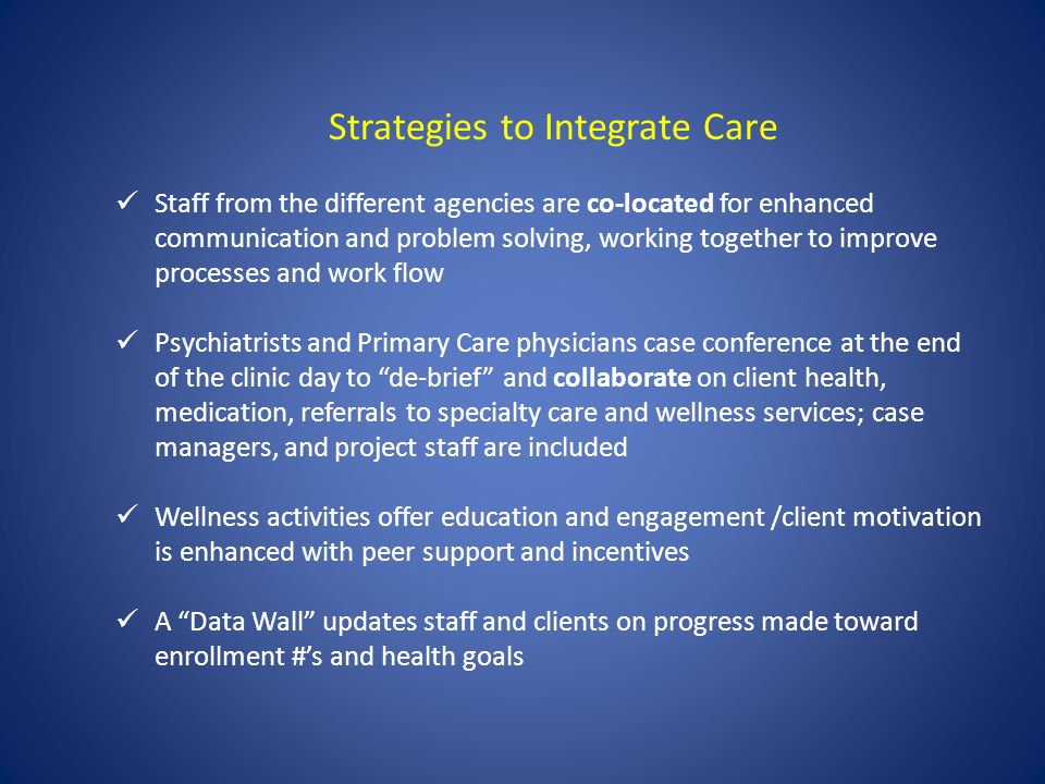 Strategies to Integrate Care Staff from the different agencies are co-located for enhanced communication and problem solving, working together to improve processes and work flow Psychiatrists and Primary Care physicians case conference at the end of the clinic day to de-brief and collaborate on client health, medication, referrals to specialty care and wellness services; case managers, and project staff are included Wellness activities offer education and engagement /client motivation is enhanced with peer support and incentives A Data Wall updates staff and clients on progress made toward enrollment #s and health goals