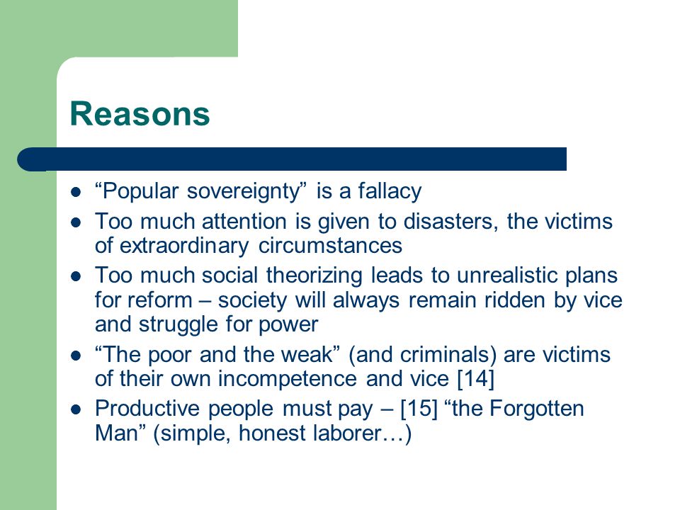 Reasons Popular sovereignty is a fallacy Too much attention is given to disasters, the victims of extraordinary circumstances Too much social theorizing leads to unrealistic plans for reform – society will always remain ridden by vice and struggle for power The poor and the weak (and criminals) are victims of their own incompetence and vice [14] Productive people must pay – [15] the Forgotten Man (simple, honest laborer…)