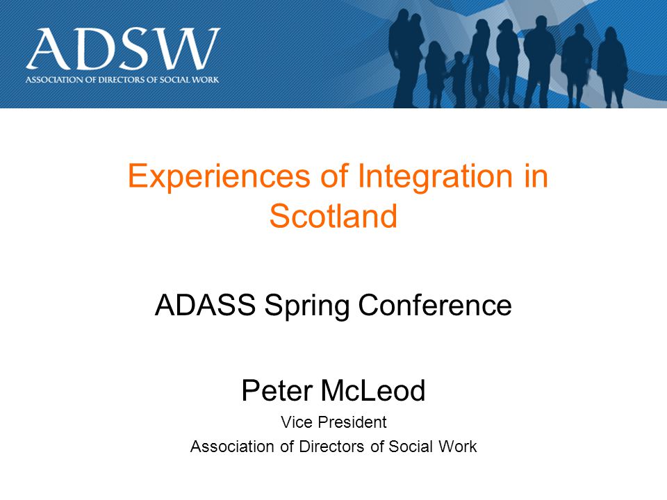 Experiences of Integration in Scotland ADASS Spring Conference Peter McLeod Vice President Association of Directors of Social Work