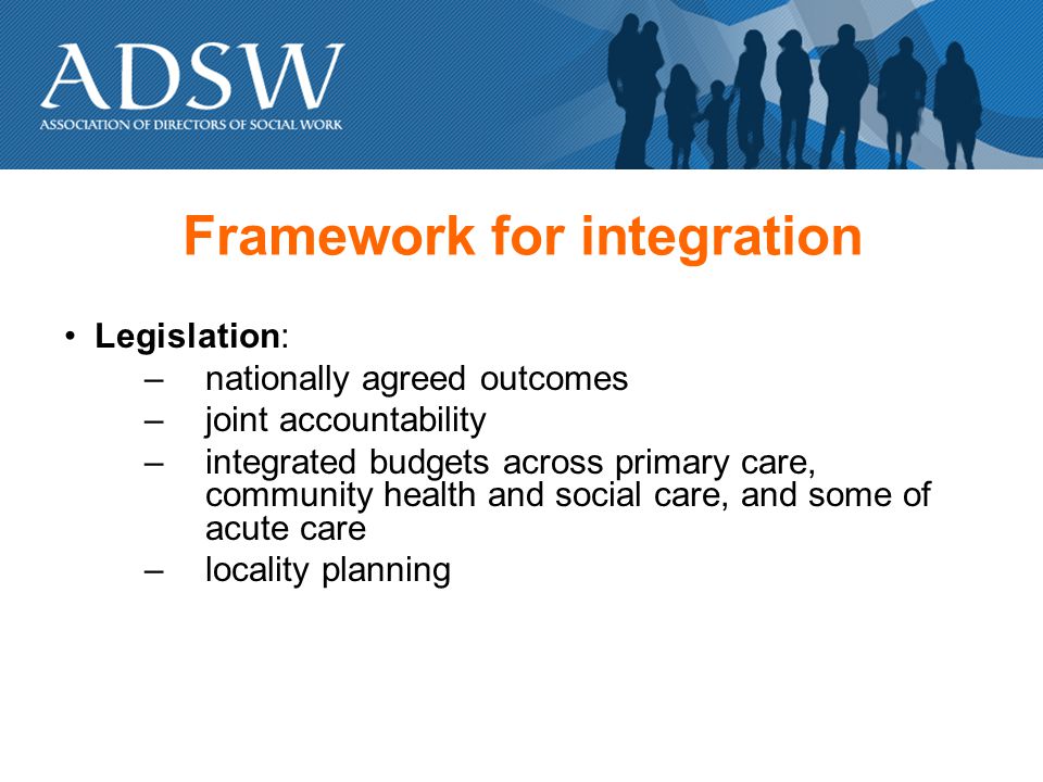 Framework for integration Legislation: –nationally agreed outcomes –joint accountability –integrated budgets across primary care, community health and social care, and some of acute care –locality planning