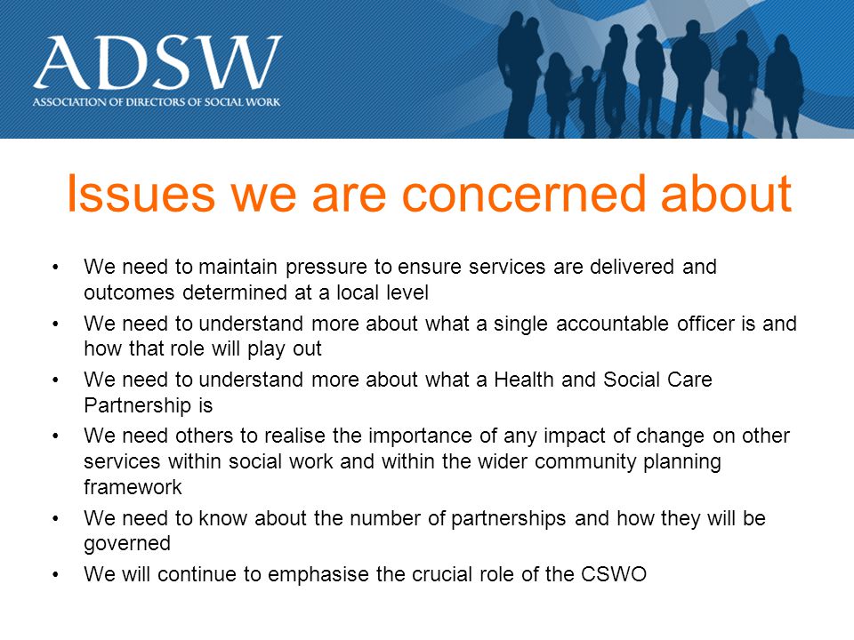 Issues we are concerned about We need to maintain pressure to ensure services are delivered and outcomes determined at a local level We need to understand more about what a single accountable officer is and how that role will play out We need to understand more about what a Health and Social Care Partnership is We need others to realise the importance of any impact of change on other services within social work and within the wider community planning framework We need to know about the number of partnerships and how they will be governed We will continue to emphasise the crucial role of the CSWO