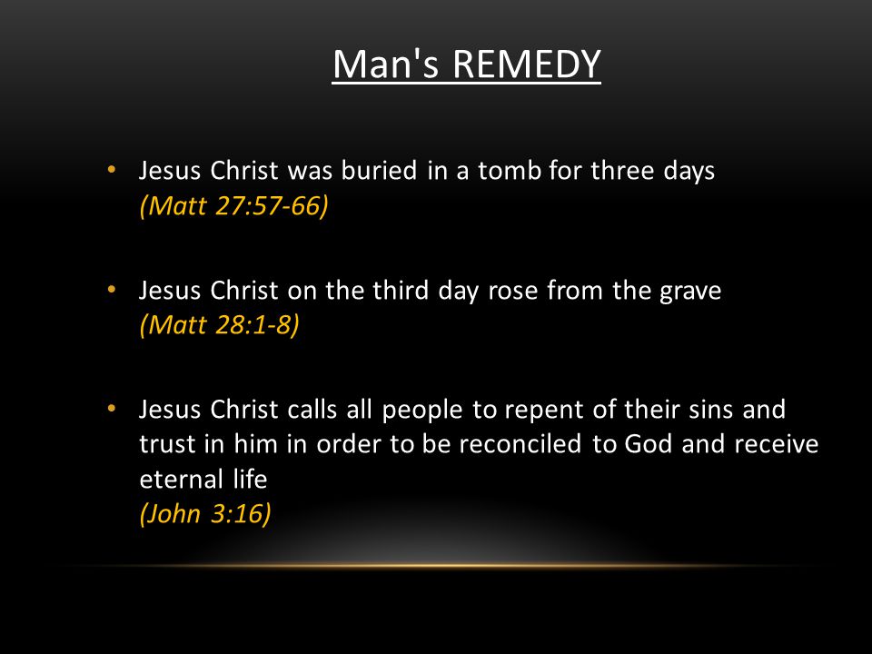 Man s REMEDY Jesus Christ was buried in a tomb for three days (Matt 27:57-66) Jesus Christ on the third day rose from the grave (Matt 28:1-8) Jesus Christ calls all people to repent of their sins and trust in him in order to be reconciled to God and receive eternal life (John 3:16)
