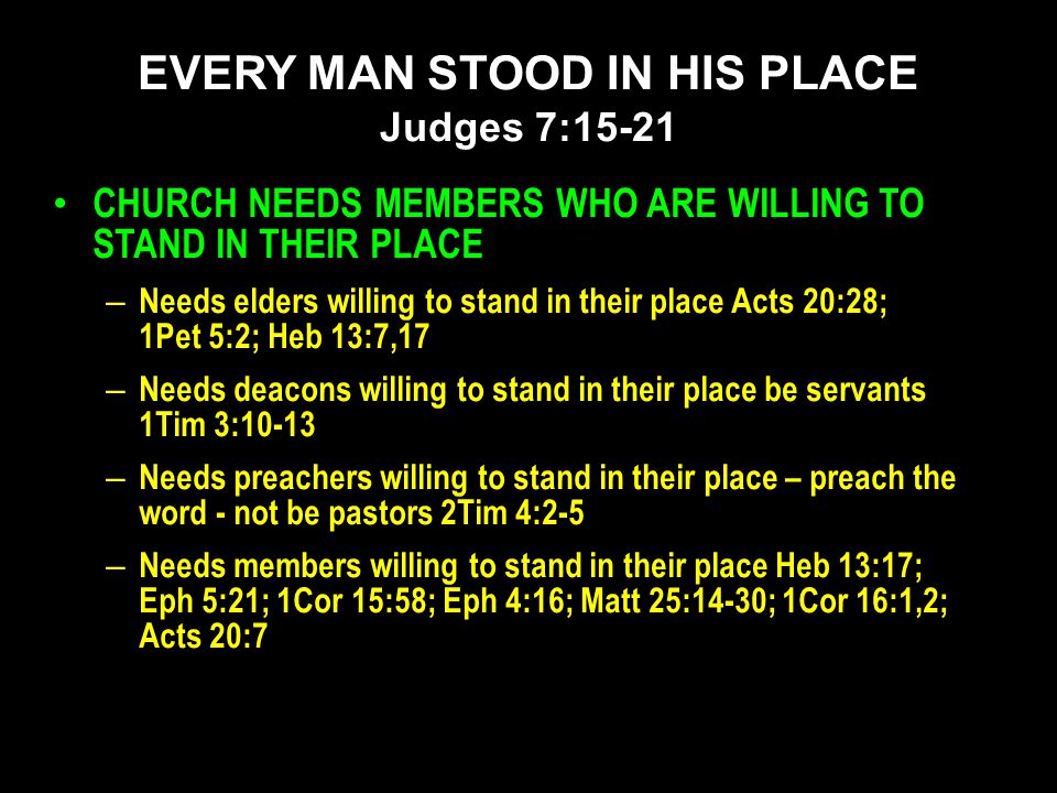 CHURCH NEEDS MEMBERS WHO ARE WILLING TO STAND IN THEIR PLACE – Needs elders willing to stand in their place Acts 20:28; 1Pet 5:2; Heb 13:7,17 – Needs deacons willing to stand in their place be servants 1Tim 3:10-13 – Needs preachers willing to stand in their place – preach the word - not be pastors 2Tim 4:2-5 – Needs members willing to stand in their place Heb 13:17; Eph 5:21; 1Cor 15:58; Eph 4:16; Matt 25:14-30; 1Cor 16:1,2; Acts 20:7 EVERY MAN STOOD IN HIS PLACE Judges 7:15-21