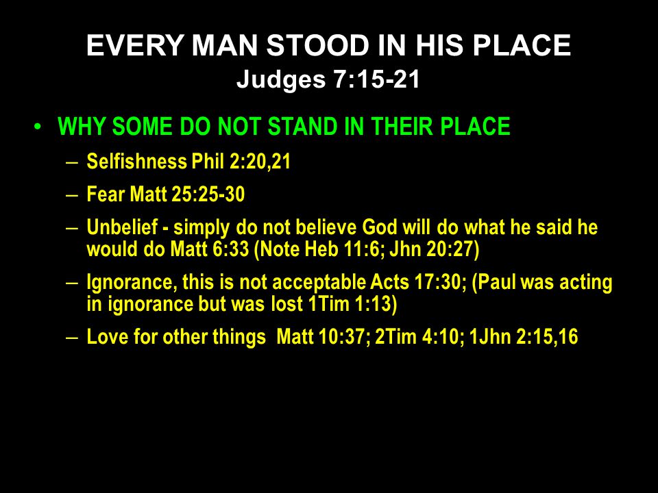 WHY SOME DO NOT STAND IN THEIR PLACE – Selfishness Phil 2:20,21 – Fear Matt 25:25-30 – Unbelief - simply do not believe God will do what he said he would do Matt 6:33 (Note Heb 11:6; Jhn 20:27) – Ignorance, this is not acceptable Acts 17:30; (Paul was acting in ignorance but was lost 1Tim 1:13) – Love for other things Matt 10:37; 2Tim 4:10; 1Jhn 2:15,16 EVERY MAN STOOD IN HIS PLACE Judges 7:15-21