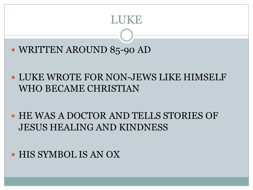LUKE WRITTEN AROUND AD LUKE WROTE FOR NON-JEWS LIKE HIMSELF WHO BECAME CHRISTIAN HE WAS A DOCTOR AND TELLS STORIES OF JESUS HEALING AND KINDNESS HIS SYMBOL IS AN OX