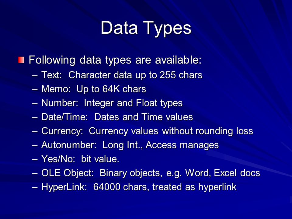 Data Types Following data types are available: –Text: Character data up to 255 chars –Memo: Up to 64K chars –Number: Integer and Float types –Date/Time: Dates and Time values –Currency: Currency values without rounding loss –Autonumber: Long Int., Access manages –Yes/No: bit value.