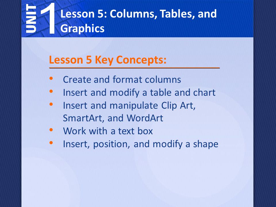 Create and format columns Insert and modify a table and chart Insert and manipulate Clip Art, SmartArt, and WordArt Work with a text box Insert, position, and modify a shape Lesson 5: Columns, Tables, and Graphics Lesson 5 Key Concepts: