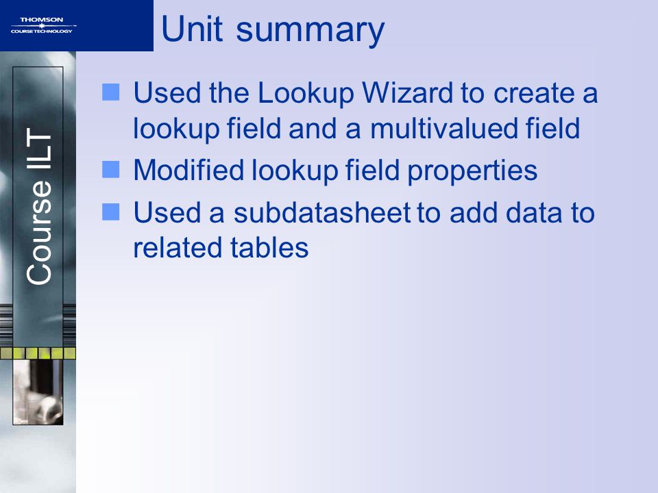 Course ILT Unit summary Used the Lookup Wizard to create a lookup field and a multivalued field Modified lookup field properties Used a subdatasheet to add data to related tables