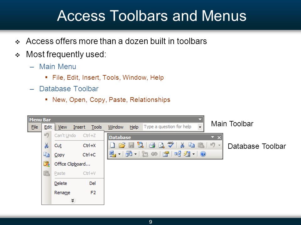9 Access Toolbars and Menus Access offers more than a dozen built in toolbars Most frequently used: –Main Menu File, Edit, Insert, Tools, Window, Help –Database Toolbar New, Open, Copy, Paste, Relationships Database Toolbar Main Toolbar