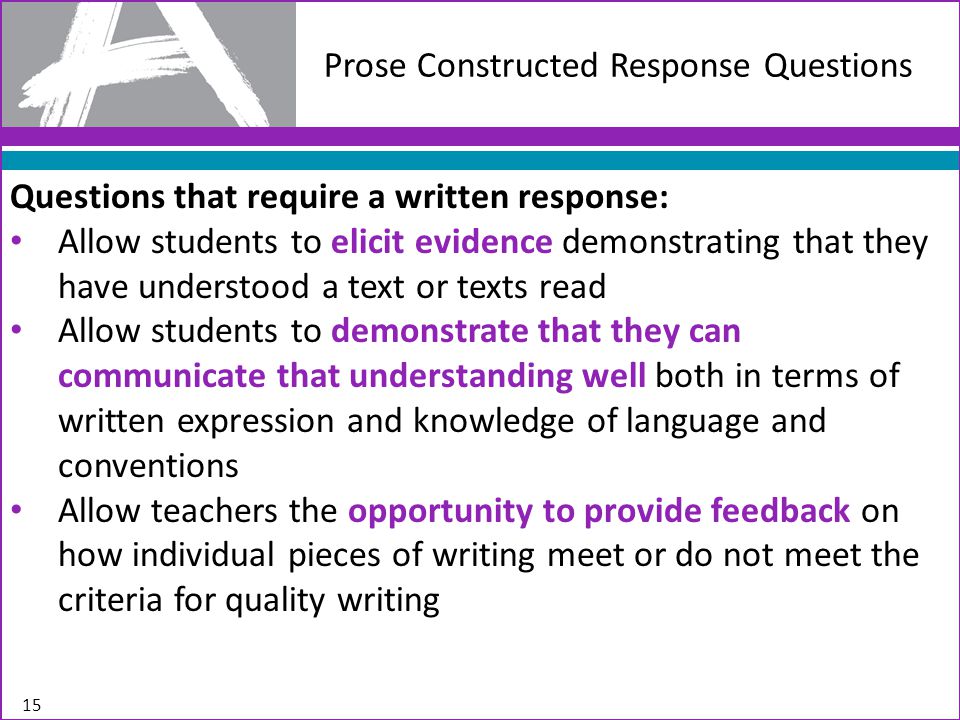 Prose Constructed Response Questions Questions that require a written response: Allow students to elicit evidence demonstrating that they have understood a text or texts read Allow students to demonstrate that they can communicate that understanding well both in terms of written expression and knowledge of language and conventions Allow teachers the opportunity to provide feedback on how individual pieces of writing meet or do not meet the criteria for quality writing 15
