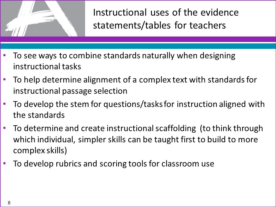 To see ways to combine standards naturally when designing instructional tasks To help determine alignment of a complex text with standards for instructional passage selection To develop the stem for questions/tasks for instruction aligned with the standards To determine and create instructional scaffolding (to think through which individual, simpler skills can be taught first to build to more complex skills) To develop rubrics and scoring tools for classroom use Instructional uses of the evidence statements/tables for teachers 8