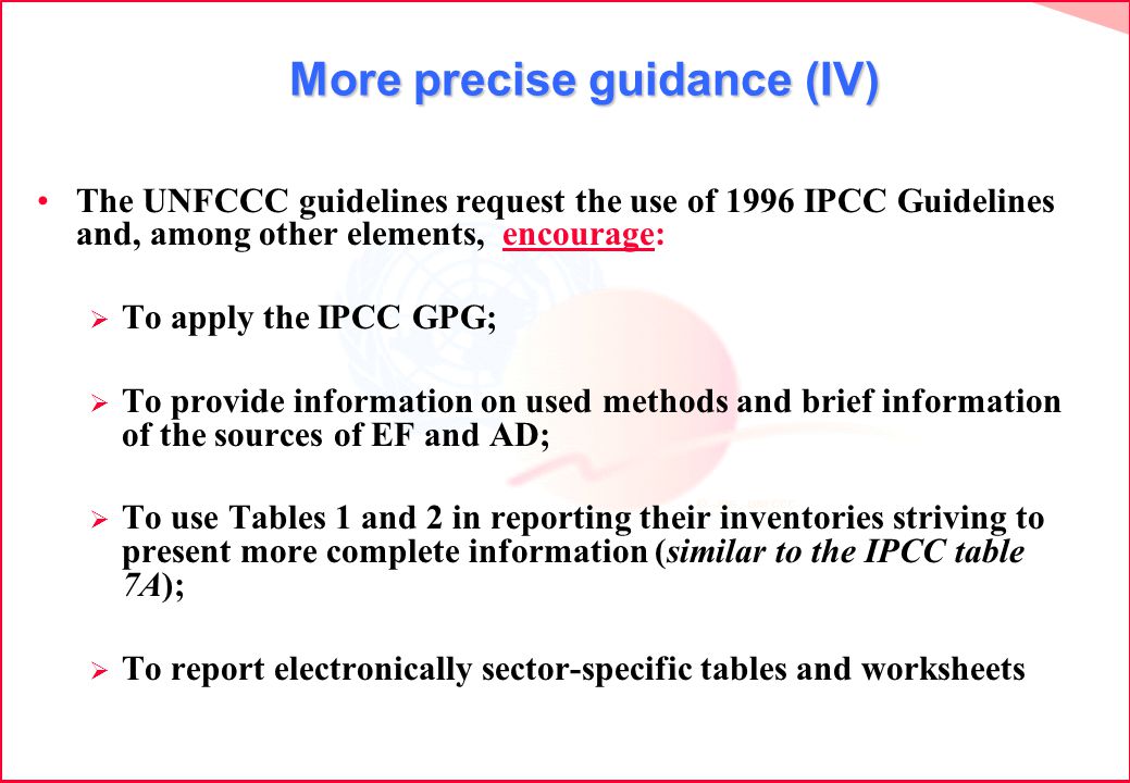 More precise guidance (IV) More precise guidance (IV) The UNFCCC guidelines request the use of 1996 IPCC Guidelines and, among other elements, encourage: To apply the IPCC GPG; To provide information on used methods and brief information of the sources of EF and AD; To use Tables 1 and 2 in reporting their inventories striving to present more complete information (similar to the IPCC table 7A); To report electronically sector-specific tables and worksheets