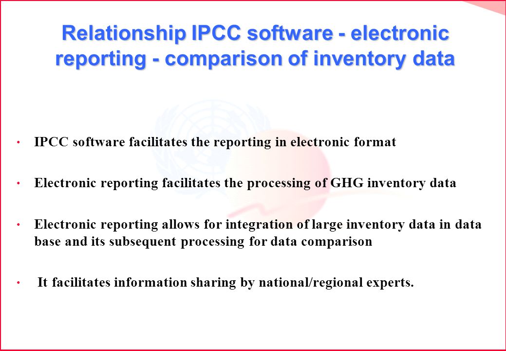 Relationship IPCC software - electronic reporting - comparison of inventory data IPCC software facilitates the reporting in electronic format Electronic reporting facilitates the processing of GHG inventory data Electronic reporting allows for integration of large inventory data in data base and its subsequent processing for data comparison It facilitates information sharing by national/regional experts.