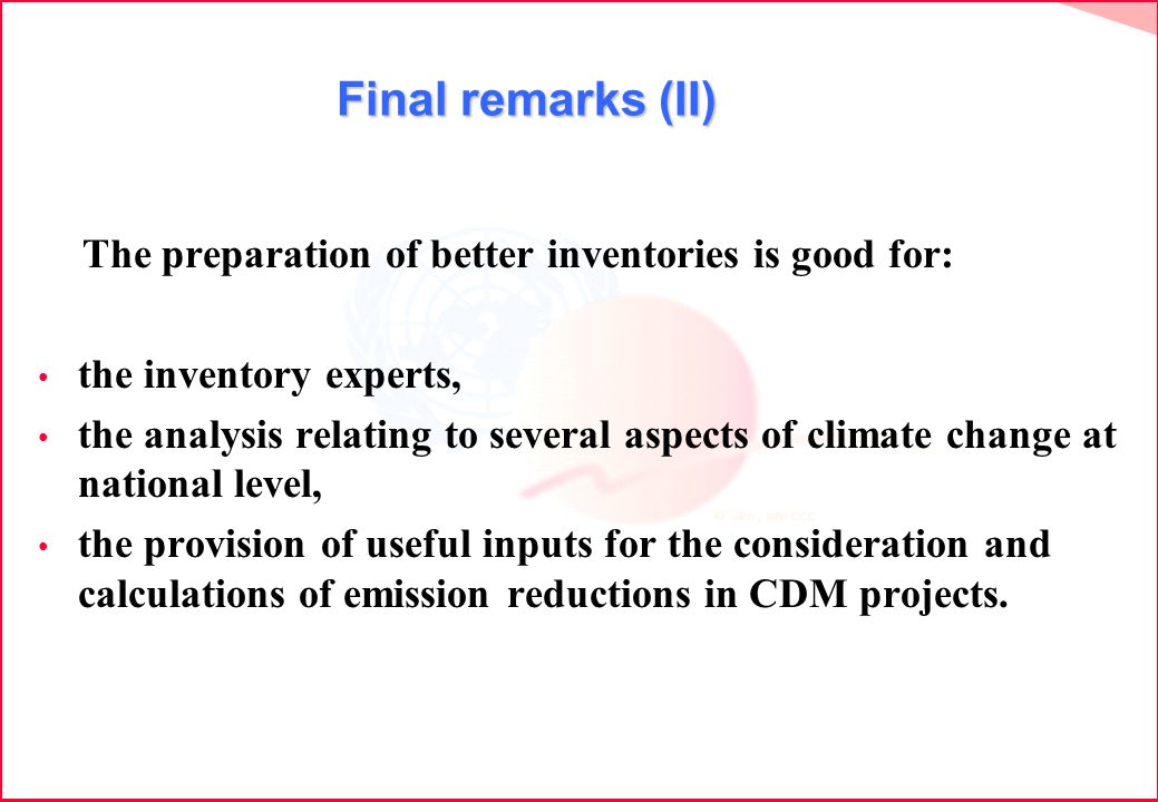 Final remarks (II) The preparation of better inventories is good for: the inventory experts, the analysis relating to several aspects of climate change at national level, the provision of useful inputs for the consideration and calculations of emission reductions in CDM projects.
